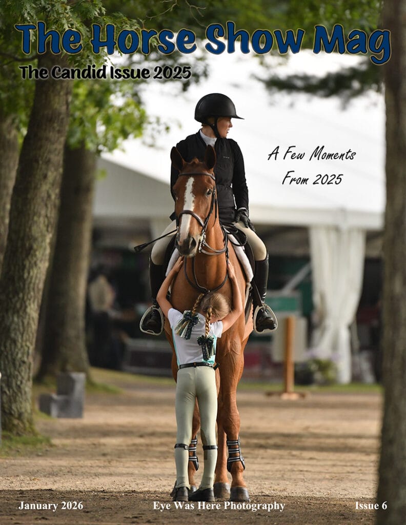 The Horse Show Mag Issue 6 The Candid Issue. Horse Show Photography. Classic Company Horse Shows, The Gulf Coast Winter Classic, The Ocala Spring Classic, The Aiken Summer Classic, Bruce's Field, Saratoga Horse Shows, White Hollow Farms, Head of the Bay, Fieldstone, The Big E Horse Show, Eye Was Here Photography, Dave Butterworth